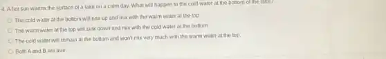 4. A hot sun warms the surface of a lake on a calm day. What will happen to the cold water at the bottom of the lake?
The cold water at the bottom will rise up and mix with the warm water at the top.
The warm water at the top will sink down and mix with the cold water at the bottom.
The cold water will remain at the bottom and won't mix very much with the warm water at the top.
Both A and B are true.