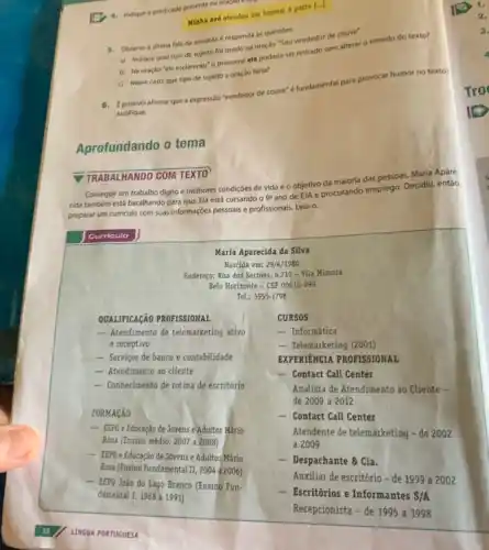 4. Indique o predicado presente na oraçao a lay
Minha avo atendeu um homem a porta [...]
5. Observe a ultima fala da anedota e responda as questóes.
a) Indique qual tipo de sujeito fol usado na oração "Sou vendedor de couve".
b) Na oração "ele esclareceu" o pronome ele poderia ser retirado sem alterar o sentido do texto?
c) Nesse caso, que tipo de sujeito a oraçáo teria?
Justifique.
afirmar que a expressáo "vendedor de couve"fundamental para pri
provocar
humor no texto?
Aprofundando o tema
TRABALHANDO COM TEXTO
Conseguir um trabalho digno e melhores condiçóes de vida é o objetivo da maioria das pessoas Maria Apare
cida também está batalhando para isso. Ela está cursando o
9^circ 
ano de EJA e procurando emprego. Decidiu, entáo,
preparar um curriculo com suas informaçóes pessoais e profissionais. Leia-0.
Curriculo
Maria Aparecida da Silva
Nascida em: 29/4/1980
Endereço: Rua dos Sertóes.6.719 - Vila Mimosa
Belo Horizonte - CEP 00010-999
Tel.: 5555-1798
QUALIFICAçÃO PROFISSIONAL
- Atendimento de telemarketing ativo
e receptivo
- Serviços de banco e contabilidade
- Atendimento ao cliente
- Conhecimento de rotina de escritório
FORMACÃO
- EEPG e Educação de Jovens e Adultos Mãrio
Rosa (Ensino médio, 2007 a 2008)
__
EEPG e Educação de Jovens e Adultos Mário
Rosa (Ensino Fundamental II 2004 a 2006)
- EEPG João do Lago Branco (Ensino Fun-
damental I, 1988 a 1991)
CURSOS
- Informática
- Telemarketing (2001)
EXPERIENCIA PROFISSIONAL
__ Contact Call Center
Analista de Atendimento ao Cliente -
de 2009 a 2012
- Contact Call Center
Atendente de telemarketing -de 2002
a 2009
- Despachante & Cia.
Auxiliar de escritório-de 1999 a 2002
- Escritórios e Informantes S/A
Recepcionista - de 1995 a 1998