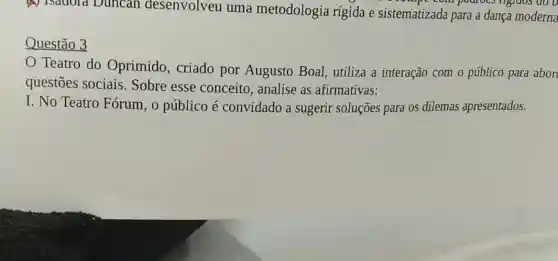 (4) Isadola Duncan desenvolveu uma metodologia rígida e sistematizada para a dança moderna
Prompt computions rigidos do o
Questão 3
Teatro do Oprimido, criado por Augusto Boal utiliza a interação com o público para abor
questōes sociais.Sobre esse conceito, analise as afirmativas:
I. No Teatro Fórum, o público é convidado a sugerir soluções para os dilemas apresentados.