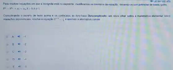 4) Ler em voz alta
Para resolver equações em que a incógnita está no expoente modificamos os membros da equação, deixando-os com potências de bases iguais.
b^x_(1)=b^x_(2)arrow x_(1)=x_(2),bgt 0,bneq 1
Considerando o excerto de texto acima e os conteudos do livro-base Descomplicado: um novo olhar sobre a matemática elementar sobre
equações exponenciais resolva a equação 5^x+1=(1)/(5) e assinale a alternativa correta:
A	-1
B	-2
C 40 -3
D 4) -4
E	-5