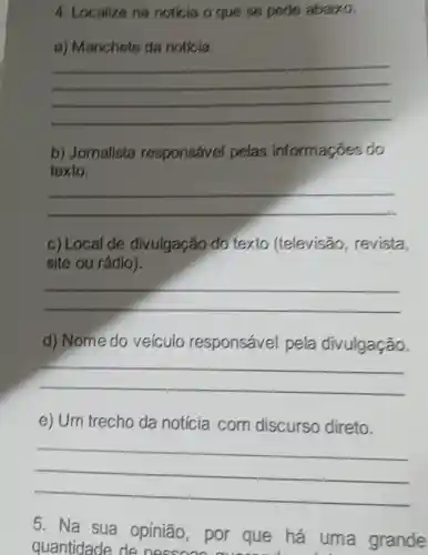 4. Localize na noticia o que se pede abaixo.
a) Manchete da noticia.
__
b) Jomalista responsável pelas informaçõe s do
texto.
__
c) Local de divulgação do texto (televisão,revista,
site ou rádio).
__
d) Nome do veiculo responsável pela divulgação.
__
e) Um trecho da notícia com discurso direto.
__
5. Na sua opinião por que há uma grande
quantidade