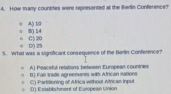 4. How many countries were represented at the Berlin Conference?
A) 10
B) 14
C) 20
D) 25
5. What was a significant consequence of the Berlin Conference?
A) Peaceful relations between European countries
B) Fair trade agreements with African nations
C) Partitioning of Africa without African input
D) Establishment of European Union