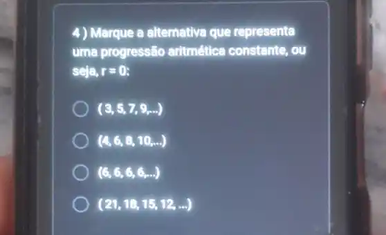 4) Marque a altemative que representa
uma progressão aritmética constante, ou
seja, r=0
(3,5,7,9,ldots )
(4,6,8,10,ldots )
(6,6,6,6,ldots )
(21,18,15,12,ldots )