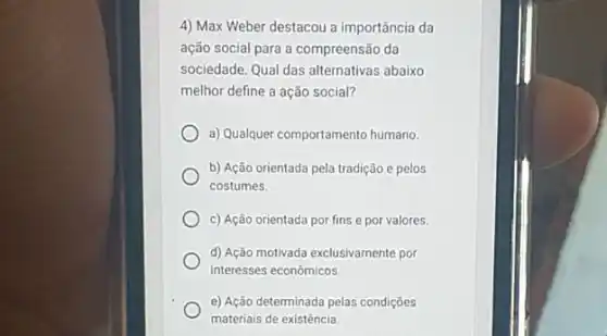 4) Max Weber destacou a importância da
ação social para a compreensão da
sociedade. Qual das alternativas abaixo
melhor define a ação social?
a) Qualquer comportamento humano.
b) Ação orientada pela tradição e pelos
costumes.
c) Ação orientada por fins e por valores.
d) Ação motivada exclusivamente por
interesses econômicos.
e) Ação determinada pelas condiçōes
materiais de existência.