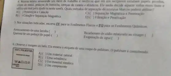 4. Morcos estava arrumando seu local de trabalho e verificou que em um recipiente existen papers, pocaulos,
clipes de metal, pedaços de borracha, tampas de caneta e elásticos. Fle então decide separar todas
utiliza um imá para ajudá-lo nesta tarefa. Quais métodos de separação de misturas Marcos poderá
A)( ) Peneiração e Catação
B)( ) Catação e Separação Magnética
C)( ) Separação Magnética e Penetracio
D) ( ) Filtração e Peneiração
5. Nas situações indicadas escreva EE para os Fenômenos Fisicos e FQ para os Fenômenos Quimicos
Amassamento de uma latinha ()
Bicarbonato de sódio misturado ao vinagre 
Queima de um pedaço de papel () j
Evaporação da água ()
() J
6. Observe a imagem ao lado. Ela mostra a etiqueta de uma roupa de poliéster. O poliéster é considerado.
A)( ) Um material natural
B)( Uma substância
100%  POLIESTER
ca
D) (
( ) Um componente
C)( ) Um material sintético