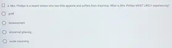 4. Mrs. Phillips is a recent widow who has little appetite and suffers from insomnia. What is Mrs. Philips MOSTLIKELY experiencing?
grief
bereavement
abnormal grieving
acute mourning