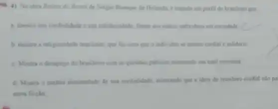 4). Na obra Raises do Brasil de Serpio Buangue de Holanda e tracado um perfil do brasileiro que
a mostra sua cordialidade e sua solidariodade, frente aos outros individuos cm sociedade
b. mostra a religiosidade brasileira, que far com que o individuo se mostre cordial e solidino
c. Mostra o desapego do brasileiro com as questies publicas mostrando sua total isonomia
d. Mostra o cariter dissimulado de sua cordialidade, mostrando que a ideia do brasileiro cordial nào pa
mera ficello