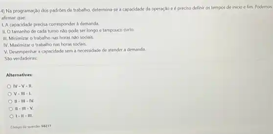 4) Na programação dos padróes de trabalho, determina sè a capacidade da operação e é preciso definir os tempos de início e fim. Podemos
afirmar que:
1. A capacidade precisa corresponder à demanda.
II. O tamanho de cada turno não pode ser longo e tampouco curto.
III. Minimizar o trabalho nas horas não sociais.
IV. Maximizar o trabalho nas horas sociais.
V. Desempenhar a capacidade sem a necessidade de atender a demanda.
São verdadeiras:
Alternativas:
IV-V-II.
V-III-I
II - III -IV.
II - III -V.
I-II III.
Código da questilo: 58217