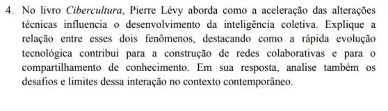 4. No livro Cibercultura , Pierre Lévy aborda como a aceleração das alterações
técnicas influencia o desenvolvimento da inteligência coletiva . Explique a
relação entre esses dois fenômenos, destacando como a rápida evolução
tecnológica contribui para a construção de redes colaborativas e para o
compartilhamento de conhecimento. Em sua resposta, analise também os
desafios e limites dessa interação no contexto contemporâneo.