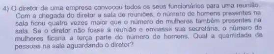 4) O diretor de uma empresa convocou todos os seus funcionários para uma reunião.
Com a chegada do diretor a sala de reuniōes, o número de homens presentes na
sala ficou quatro vezes maior que o número de mulheres também presentes na
sala. Se o diretor não fosse à reunião e enviasse sua secretária, 0 número de
mulheres ficaria a terça parte do número de homens.Qual a quantidade de
pessoas na sala aguardando o diretor?