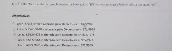 4) O Fundo Nacional de Desenvolvimento da Educação (FNDE) é uma autarquia federal criada por quais leis?
Alternativas:
Lein. 5.537/1968e alterada pelo Decreto-lei n. 872/1969
Lein. 5.5540/1968 e alterada pelo Decreto -lein. 872/1969
Lein. 5.692/1972e alterada pelo Decreto-lei n.^circ 872/1975
Lein. 5.537/1968 alterada pelo Decreto-lei n. 965/1972
Lein. 4.024/1961e alterada pelo Decreto-lei n. 872/1969