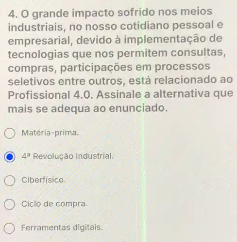 4. O grande impacto sofrido nos meios
industriais, no nosso cotidiano pessoal e
empresarial,devido à implementação de
tecnologias que nos permitem consultas,
compras , participações em processos
seletivos entre outros está relacionado ao
Profissional 4.0 Assinale a alternativa que
mais se adequa ao enunciado.
Matéria-prima.
D 4^a Revolução Industrial.
Ciberfisico.
Ciclo de compra.
Ferramentas digitais.