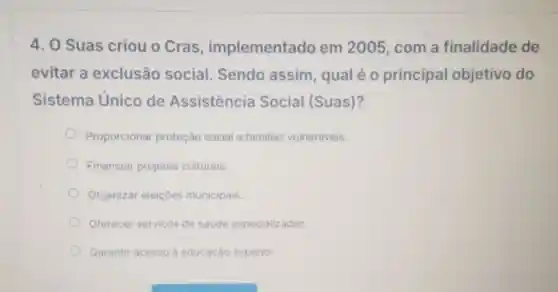 4. O Suas criou o Cras implementado em 2005, com a finalidade de
evitar a exclusão social Sendo assim qual é 0 principal objetivo do
Sistema Unico de Assistência Social (Suas)?
Proporcionar proteção social familias vulneráveis.
Financiar projetos culturais.
Organizar eleiçōes municipais.
Oferecer serviços de saúde especializados.
Garantir acesso à educaçáo superior.