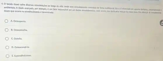 4. O tecido ósseo sofre diversas remodelaçdes ao longo da vida, tendo esse remodelmento controlado de forma multifatorial, lsto 6.e infuenclada por aspector biologicos, comportanentais e
ambientals; A Idade avançada,por exemplo, é um fator responsivel por um destes remodelamentos, ando ocome uma significativa reduclo da massa disea. Essa aheraclo de remodelamento
ósseo que ocorre no envelhecimento é denominada:
A. Osteopenia.
B. Osteomielite
C. Osteite.
D. Osteocondrite.
E. Espondilolistese