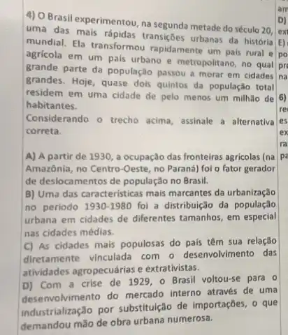 4) OBrasil experimentou, na segunda metade do século 20.
uma das mais rápidas transiçōes urbanas da historia
mundial. Ela transformou rapidamente um pais rural e
agricola em um pais urbano e metropolitano, no qual
grande parte da população passou a morar em cidades
na
grandes. Hoje, quase dois quintos da população total
residem em uma cidade de pelo menos um milhão de
habitantes.
Considerando o trecho acima.assinale a alternativa
correta.
A) A partir de 1930, a ocupação das fronteiras agricolas (na pi
Amazônia, no Centro-Oeste no Paraná) fol o fator gerador
de deslocamentos de população no Brasil.
B) Uma das características mais marcantes da urbanização
no periodo 1930-1980 foi a distribuição da população
urbana em cidades de differentes tamanhos, em especial
nas cidades médias.
C) As cidades mais populosas do pais têm sua relação
diretamente vinculada com o desenvolvimento das
atividades agropecuárias e extrativistas.
D) Com a crise de 1929, 0 Brasil voltou-se para o
desenvolvimento do mercado interno através de uma