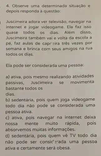 4. Observe uma determinada situação e
depois responda à questão:
Juscimeira adora ver televisão, navegar na
internet e jogar videogame. Ela faz isso
quase todos os dias. Além disso,
Juscimeira também vai e volta da escola a
pé, faz aulas de capc =ira três vezes por
semana e brinca com seus amigos na rua
todos os dias.
Ela pode ser considerada uma pessoa:
a) ativa, pois mesmo realizando atividades
passivas, Juscimeira se movimenta
bastante todos os
dias.
b) sedentária, pois quem joga videogame
todo dia não pode se considerada uma
pessoa ativa.
c) ativa, pois navegar na internet deixa
nossa mente muito rápida , pois
absorvemos muitas informações.
d) sedentária, pois quem vê TV todo dia