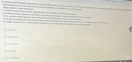 4. Otecido muscular tempapel fundamental em nossa vida, desde sentar,from empe, falar comere andar holinda hunns
serla impossivel, uma vez que multos de nossos processos fisiobigicos, fundanais enolem o tecido musclar.
Neste contesto, é correto afrmar que
LO epimisio éuma camada de tecido conjuntive fbroso nǎo modelado que dronda a fera nusalar.
II. As fbras do teddo conjuntivo do endomisio e do perimbio silo entrelagadas e aquelas do epinisia
III. Os sarcômeros estǎo separados um do outro porzonas de material protelco dense, chamadas de bandas A.
N. No misculo relaado (sem contraglo muscular).miosina estil impedida de se ligar bactina.lpok
V. A shapse formada entre os botifes terminals shipticos e a placa motora terminal Econhedial como junclo neuronusclar
A.le II
B. II;III ev
C.II; IVe
D. IIeV
E. II; III e N