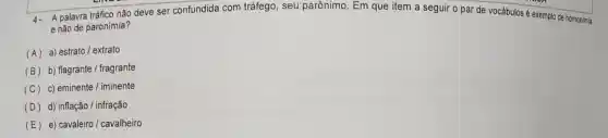 4. A palavra tráfico nǎo deve ser confundida com tráfego, seu parônimo. Em que item a seguir o par de vocábulos é exemplo de homonimia
e não de paronímia?
(A) a) estrato / extrato
(B) b) flagrante/fragrante
(C) c) eminente/iminente
(D) d) inflacaolinfracao
(E) e) cavaleiro/cavalheiro