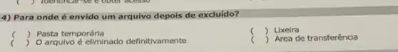 4) Para onde é envido um arquivo depois de excluído?
c ()
c () O arqulvo é eliminado definitivamente
 Pasta temporária
c ) Lixeira
( ) Area de transferência