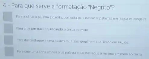 4 - Para que serve a formatação "Negrito"?
Para inclinara palavra a direita, utilizado para destacar palavras em lingua estrangeira.
Para criar um traçado riscando o texto ao meio.
square 
Para dar destaque a uma palavra ou frase geralmente utilizado em titulos
Para criar uma linha embaixo da palavra e dar destaque à mesma em meio ao texto