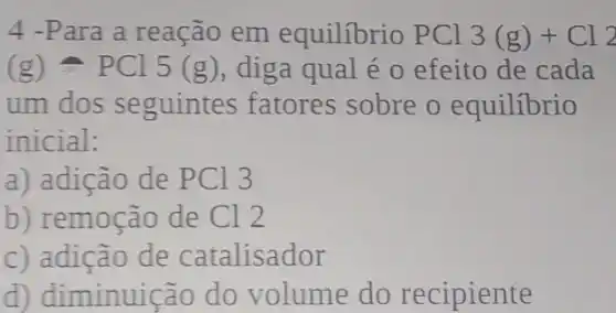 4 -Para a reação em equilibrio PCl 3(g)+Cl_(2)
(g)approx PCl5(g) , diga qual é 0 efeito de cada
um dos seguintes fatores sobre o equilibrio
inicial:
a) adição de PCl 3
b) remoção de Cl 2
c) adição de catalisador
d) diminuição do volume do recipiente