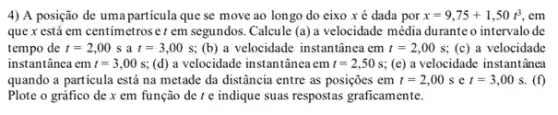 4) A posição de uma partícula que se move ao longo do eixo x é dada por x=9,75+1,50t^3 , em
que x está em centimetroser em segundos Calcule (a) a velocidade média durante o intervalo de
tempo de t=2,00s a t=3,00s (b) a velocidade instantânea em t=2,00s (c) a velocidade
instantânea em t=3,00s; (d) a velocidade instantânea em t=2,50s; (c) a velocidade instantânea
quando a particula está na metade da distância entre as posições em t=2,00s e t=3,00s (f)
Plote o gráfico de x em função de t e indique suas respostas graficamente.