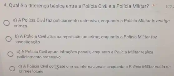 4. Qualé a diferença básica entre a Polícia Civil e a Polícia Militar?
a) A Polícia Civil faz policiamento ostensivo enquanto a Polícia Militar investiga
crimes
b) A Polícia Civil atua na repressão ao crime, enquanto a Policia Militar faz
investigação
c) A Polícia Civil apura infrações penais, enquanto a Polícia Militar realiza
policiamento ostensivo
d) A Polícia Civil cort bate crimes internacionais enquanto a Polícia Militar cuida de
crimes locais
100