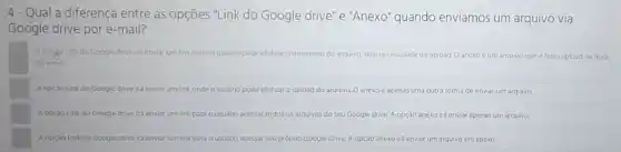 4- Qual a diferença entre as opções "Link do Google drive" e "Anexo" quando enviamos um arquivo via
Google drive por e -mail?
A opgalo Link do Google drive irá er enviar um link onde ousuano pode efetuar o download do arquivo, sem necessidade de upload.0 anexo é um arquivo que e feito upload na hora
do envio
A opçao Link do Google drive irá enviar um link onde o usuario pode efetuar o upload do arquivo. 0 anexo é apenas uma outra forma de enviar um arquivo
A opção Link do Google drive ira enviar um link para	todos os arquivos do seuc Google drive A opçáo anexo irá enviar apenas um arquivo.
A opçao Link do Google drive ira enviar um link para o usuário acessar seu próprio Google Drive A opçáo anexo irá enviar um arquivo em anexo.