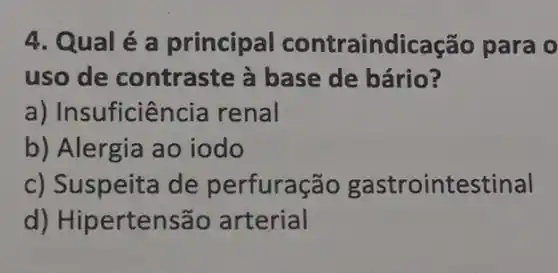 4. Qualé a principal contraindicação para 0
uso de contraste à base de bário?
a) Insuficiência renal
b) Alergia ao iodo
c) Suspeita de perfuração gastrointestinal
d) Hipertensão arterial