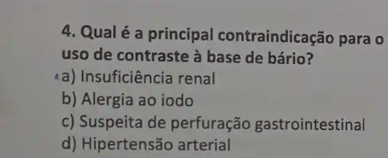 4. Qual é a principal contraindicação para 0
uso de contraste à base de bário?
a) Insuficiência renal
b) Alergia ao iodo
c) Suspeita de perfuração gastrointestinal
d) Hipertensão arterial