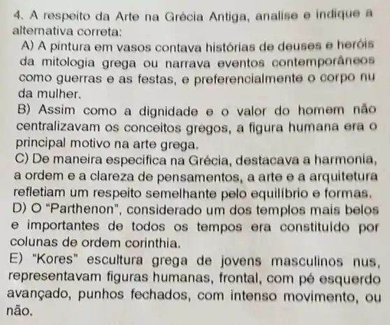 4. A respeito da Arte na Grécia Antiga, analise e indique a
alternativa correta:
A) A pintura em vasos contava histórias de deuses e heróis
da mitologia grega ou narrava eventos contemporâneos
como guerras e as festas, e preferencialmente o corpo nu
da mulher.
B) Assim como a dignidade e o valor do homem não
centralizavam os conceitos gregos , a figura humana era o
principal motivo na arte grega.
C) De maneira especifica na Grécia destacava a harmonia,
a ordem e a clareza de pensamentos, a arte e a arguitetura
refletiam um respeito semelhante pelo equilibrio e formas.
D) O "Parthenon', considerado um dos templos mais belos
e importantes de todos os tempos era constituído por
colunas de ordem corinthia.
E) "Kores " escultura grega de jovens masculinos nus,
representavam figuras humanas , frontal, com pé esquerdo
avançado,punhos fechados,com intenso movimento, ou
não.