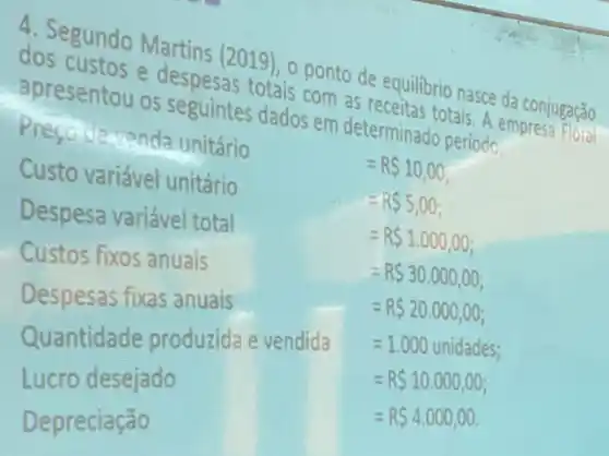 4. Segundo Martins (2019), o ponto de equilibrio nasce da conjugação
dos custos e despesas totais com as receitas totais. A empresa Floral
apresentou os seguintes dados em determinado periodo:
Presodevenda unitário
Custo variável unitário
Despesa variáve total
Custos fixos anuais
Despesas fixas anuais D
Quantidade produzida e vendida
=1.000unidades
Lucro desejado
=R 10.000,00
=R 4.000,00
Depreciação