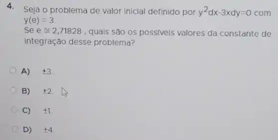 4.
- Seja o problema de valor inicial definido por y^2dx-3xdy=0 com
y(e)=3
Se econg 2,71828 , quais são os poss/veis valores da constante de
integração desse problema?
A) pm 3
B) pm 2
C) pm 1
D) +4