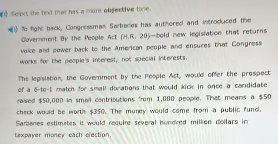 4) Select the text that has a more objective tone.
1)) To fight back Congressman Sarbaries has authored and introduced the
Government By the People Act (H.R. 20 )-bold new legislation that returns
voice and power back to the American people and ensures that Congress
works for the people's interest, not special interests.
The legislation, the Government by the People Act, would offer the prospect
of a 6-to-1 match for small donations that would kick in once a candidate
raised 50,000 in small contributions from 1,000 people. That means a 50
check would be worth 350 The money would come from a public fund.
Sarbanes estimates it would require several hundred million dollars in
taxpayer money each election.