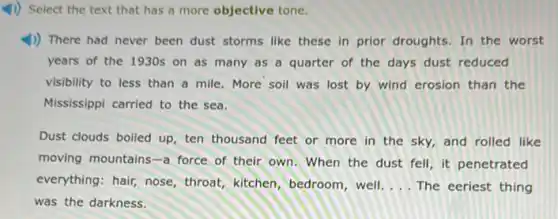 4) Select the text that has a more objective tone.
1) There had never been dust storms like these in prior droughts In the worst
years of the 1930s on as many as a quarter of the days dust reduced
visibility to less than a mile. More soil was lost by wind erosion than the
Mississippi carried to the sea.
Dust clouds boiled up ten thousand feet or more in the sky,and rolled like
moving mountains-a force of their own When the dust fell it penetrated
everything: hair, nose throat, kitchen, bedroom well. __ The eeriest thing
was the darkness.