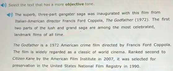 4) Select the text that has a more objective tone.
1)) The superb, three-part gangster saga was inaugurated with this film from
Italian-American director Francis Ford Coppola, The Godfather (1972). The first
two parts of the lush and grand saga are among the most celebrated,
landmark films of all time.
The Godfather is a 1972 American crime film directed by Francis Ford Coppola.
The film is widely regarded as a classic of world cinema. Ranked second to
Citizen Kane by the American Film Institute in 2007, it was selected for
preservation in the United States National Film Registry in 1990.