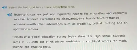 4) Select the text that has a more objective tone.
1) Technical chops are just one ingredient needed for innovation and economic
success. America overcomes its disadvantage -a less-technically-trained
workforce-with other advantages such as creativity.critical thinking and an
optimistic outlook.
Results of a global education survey today show U.S. high school students
come in __ 26th out of 65 places worldwide in combined scores for math,
science and reading tests.