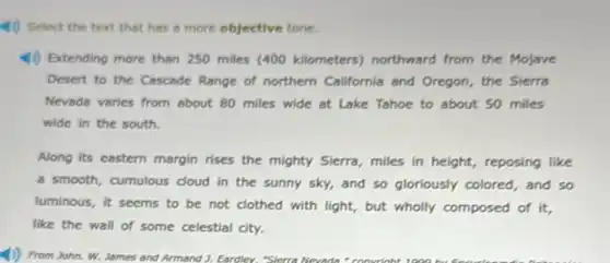 4) Select the text that has a more objective tone.
4) Extending more than 250 miles (400 kilometers)northward from the Mojave
Desert to the Cascade Range of northern California and Oregon, the Sierra
Nevada varies from about 80 miles wide at Lake Tahoe to about 50 miles
wide in the south.
Along its eastern margin rises the mighty Sierra miles in height, reposing like
a smooth, cumulous cloud in the sunny sky,and so gloriously colored , and so
luminous, it seems to be not clothed with light, but wholly composed of it.
like the wall of
(1) From John. W.James and Armand ).Eardiev. "Sierra Newada." convrioht