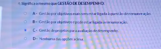 4. Significa o mesmo que GESTÃO DE DESEMPENHO:
A- Gestão por objetivos mais sem estar ligada à questão deremuner ação.
B- Gestão porobjetivose pode estar ligada à remuneração.
C C- Gestão deprojetospara avaliação de desempenho.
D- Nenhumadas opçōes acima.