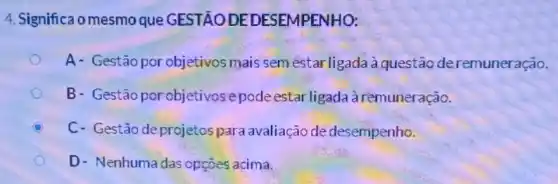 4. Significa o mesmo que GESTÃO DE DESEMPENHO:
A- Gestão por objetivos mais sem estar ligada à questão deremuneração.
B- Gestão porobjetivos epode estar ligada à remuneração.
B C- Gestão deprojetospara avaliação de desempenho.
D- Nenhuma das opçōes acima.