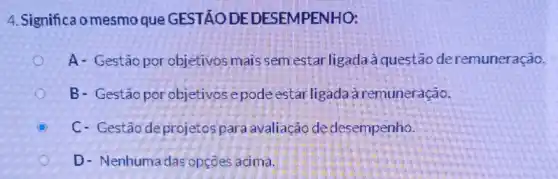 4. Significa o mesmo que GESTÃODE DESEMPENHO:
A- Gestão por objetivos mais sem estar ligada à questão deremuneração.
B- Gestãopor objetivos epode estar ligadaàremuneração.
C C- Gestão deprojetos para avaliação de desempenho.
D- Nenhuma das opcōes acima.