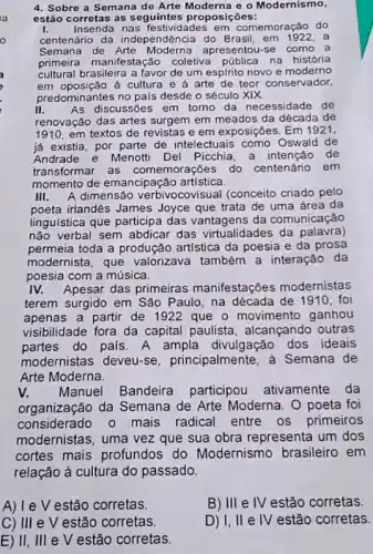 4. Sobre a Semana de Arte Moderna o o Modernismo,
estão corretas as seguintes proposições:
I. Inserida nas festiv dades em comemoração do
centenário da independência do Brasil, em 1922. a
Semana de Arte Moderna apresentou-se como a
primeira manifestação coletiva pública na história
cultural brasileira a favor de um espIrito novo e moderno
em oposição à cultura e a arte de teor conservador,
predominantes no pais desde o século XIX
II. As discussões em torno da necessidade de
renovação das artes surgem em meados da década de
1910,em textos de revistas e em exposições. Em 1921.
já existia, por parte de intelectuais como Oswald de
Andrade e Menotti Del Picchia, a intenção de
transformar as comemorações do centenário em
momento de emancipação artística
III. A dimensão verbivocovisual (conceito criado pelo
poeta irlandês James Joyce que trata de uma área da
linguistica que participa das vantagens da comunicação
não verbal sem abdicar das virtualidades da palavra)
permeia toda a produção artística da poesia e da prosa
modernista, que valorizava também a interação da
poesia com a música.
IV. Apesar das primeiras manifestações modernistas
terem surgido em São Paulo, na década de 1910, foi
apenas a partir de 1922 que - movimento ganhou
visibilidade fora da capital paulista alcançando outras
partes do pals. A ampla divulgação dos ideais
modernistas deveu-se principalmente , à Semana de
Arte Moderna.
V. Manuel Bandeira participou ativamente da
organização da Semana de Arte Moderna. 0 poeta foi
considerado o mais radical entre os primeiros
modernistas, uma vez que sua obra representa um dos
cortes mais profundos do Modernismo brasileiro em
relação à cultura do passado.