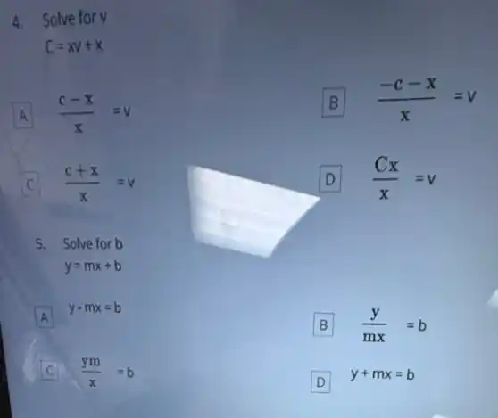 4. Solve for v
C=XV+X
A (c-x)/(x)=v
B B (-c-x)/(x)=v
C (c+x)/(x)=v
D (Cx)/(x)=v
5. Solve for b
y=mx+b
A
y-mx=b
A
B (y)/(mx)=b
C (ym)/(x)=b C
D
y+mx=b
D