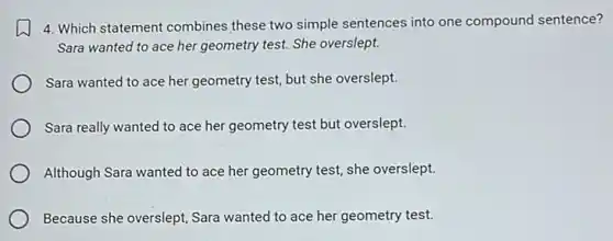 4. Which statement combines these two simple sentences into one compound sentence?
Sara wanted to ace her geometry test. She overslept.
Sara wanted to ace her geometry test, but she overslept.
Sara really wanted to ace her geometry test but overslept.
Although Sara wanted to ace her geometry test,she overslept.
Because she overslept, Sara wanted to ace her geometry test.