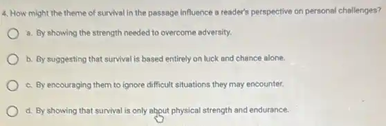 4. How might the theme of survival in the passage influence a reader's perspective on personal challenges?
8. By showing the strength needed to overcome adversity.
b. By suggesting that survival is based entirely on luck and chance alone.
c. By encouraging them to ignore difficult situations they may encounter.
d. By showing that survival is only abput physical strength and endurance.