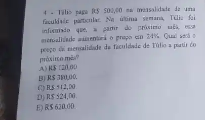 4 - Túlio paga R 500,00 na mensalidade de uma
faculdade particular. Na ultima semana, Túlio foi
informado que, a partir do próximo més, essa
mensalidade aumentará o preço em
24%  Qual será o
preço da mensalidade da faculdade de Túlio a partir do
próximo mês?
A) RS120,00
B) R 380,00.
C) RS512,00.
D) R 524,00.
E) R 620,00