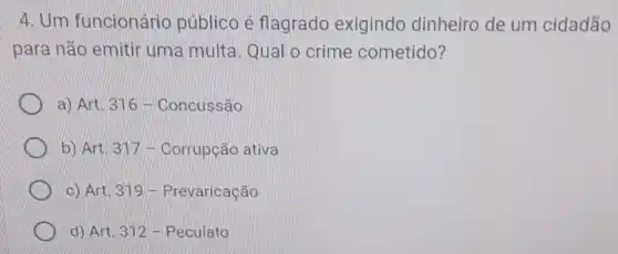 4. Um funcionário público é flagrado exigindo dinheiro de um cidadão
para não emitir uma multa. Qual o crime cometido?
a) Art. 31/6 - Concussão
b) Art. 317 - Corrupção ativa
c) Art. 319 - Prevaricação
d) Art. 312-Peculato