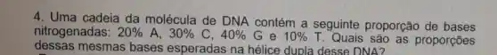 4. Uma cadeia da molécula de DNA contém a seguinte proporção de bases
nitrogenadas: 20%  A. 30%  C. 40% G e 10%  T. Quais são as proporções
dessas mesmas bases esperadas na hélice dupla des se DNA?