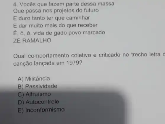 4. Vocês que fazem parte dessa massa
Que passa nos projetos do futuro
E duro tanto ter que caminhar
E dar muito mais do que receber
E, ô, ô, vida de gado povo marcado
ZÉ RAMALHO
Qual comportamento coletivo é criticado no trecho letra d
canção lançada em 1979?
A) Militância
B) Passividade
C) Altruismo
D) Autocontrole
E) Inconformismo