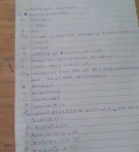 4. whase are enzrme?
a. carva widvates
B. Protain
C. hieids
d. all
2. what is enorgr eximary functionafe Amics:
a. stose
b. seced up a chemical rxn
c. provide structural function
d. rans port malecules.
3, what is the ter m for the substan all enzrme alisupan:
a. eroduct
b. substrate
c. catusit
D. inhibjors
4, what partafthe enzrme bind to t butrare.
A. Activessize
B. Anhibitors size
C. Allostreicsize
D. anding size.